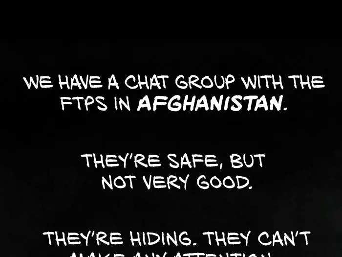 We have a chat group with the FTPs in Afghanistan. They’re safe, but not very good. They’re hiding. They can’t make any attention. They can’t go outside. They don’t have jobs. One of the FTP got a lot of messages that they were going to kill her. “We know where you live. We will come and find you.” She hid somewhere. We didn’t know where. We were worried that they had gotten her. Then one day she messaged us.“I’m in Pakistan.”