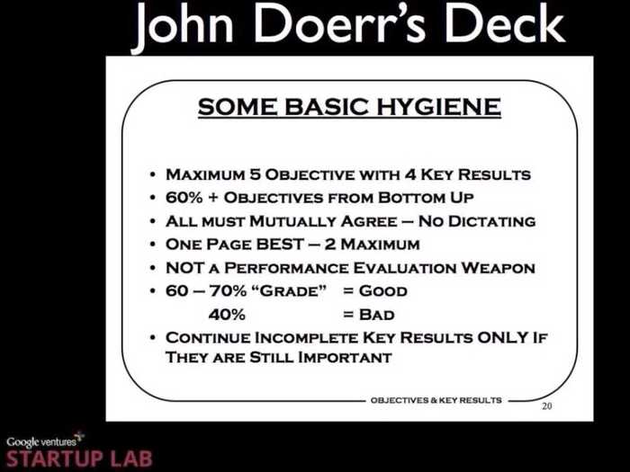 Here are some basics on doing an OKR. The most important thing: Do not give yourself too many key results. You want 6 or less, otherwise you will be over extended. Each of your key results is graded at the end of the quarter on a scale of 0 to 1. Your goal is to get a .6-.7. If you get a 1, you set an easy target. You want to always be striving towards a tough goal.