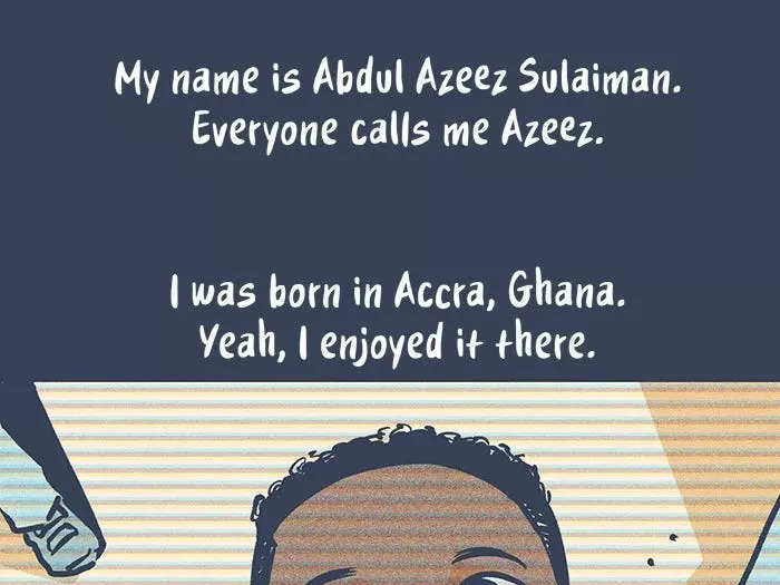 My name is Abdul Azeez Sulaiman. Everyone calls me Azeez. I was born in Accra, Ghana. Yeah, I enjoyed it there. My favorite thing to do was play football.  I played all the time. My father thought it was a waste of time. So whenever he caught me he wouldn’t let me eat dinner. My mother understood me, though. Would sneak me food in my room.