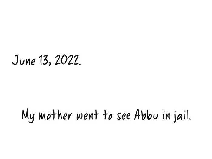 June 13, 2022. My mother went to see Abbu in jail. When she arrived, she was told he had been moved again, but they wouldn’t tell her where. He was beaten by one particular police official. He kept beating him, as though it was out of personal spite. He knew things about my father, how he would hand out books to people. And when he was transferred to another prison, the same police official beat him again. They also withheld his blood-pressure medication. He was forced to spend four nights in a prison hospital. On July 16, he was charged under the National Security Act, used to jail someone without any official charges. We were allowed to visit him four times a month. But now it’s just twice a month. He knows the entire procedure. He tells us, “You should go to the lawyer every day, and you should sit with them, and get them to do this.” To not have him for the last five months is extremely difficult because I don’t know who to turn to now.