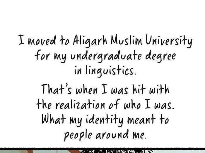 I moved to Aligarh Muslim University for my undergraduate degree in linguistics. That’s when I was hit with the realization of who I was. What my identity meant to people around me. In 2014, when Narendra Modi was elected into power in the country, there was a ramping up of anti-Muslim hate. In 2017, Yogi Adityanath became the chief minister of Uttar Pradesh. Extremist Hindu politics picked up pace. Islamophobia. Lynchings. Arson. Murder. Premeditated attacks on Muslims.  May 2018. There was an attack on the university by right-wing goons. Carrying sticks and desi kattas, they attacked a few of the students. The police didn’t charge the men. There was a massive protest demanding their arrest.  We asked to join the protests. But the women’s college students weren’t allowed out after a certain time.  We broke open the locks and joined the protests. We were enraged. I was enraged.