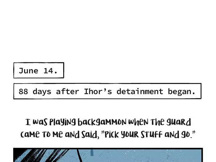 June 14.  88 days after Ihor’s detainment began. I was playing backgammon when the guard came to me and said, “Pick your stuff and go.” They gave me a paper, and I signed it. It said, “All charges are dropped.” I called my mom and said it was me. She said, “Prove it.” I needed to wait until the next morning to get all the documents. But I had nowhere to go. So I went back to the UBOP building. Got locked up overnight in one of the cells. I got the paperwork the next day. Threw me out on the streets. No money. No anything.